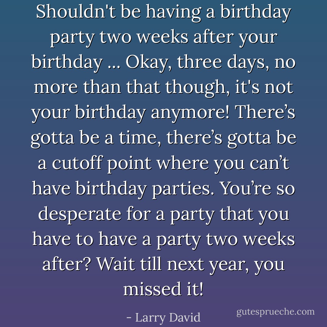 Shouldn't be having a birthday party two weeks after your birthday ... Okay, three days, no more than that though, it's not your birthday anymore! There’s gotta be a time, there’s gotta be a cutoff point where you can’t have birthday parties. You’re so desperate for a party that you have to have a party two weeks after? Wait till next year, you missed it! - Larry David