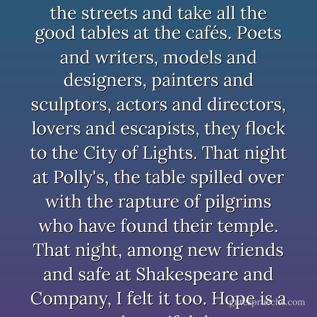 In a place like Paris, the air is so thick with dreams they clog the streets and take all the good tables at the cafés. Poets and writers, models and designers, painters and sculptors, actors and directors, lovers and escapists, they flock to the City of Lights. That night at Polly's, the table spilled over with the rapture of pilgrims who have found their temple. That night, among new friends and safe at Shakespeare and Company, I felt it too. Hope is a most beautiful drug. - Jeremy Mercer