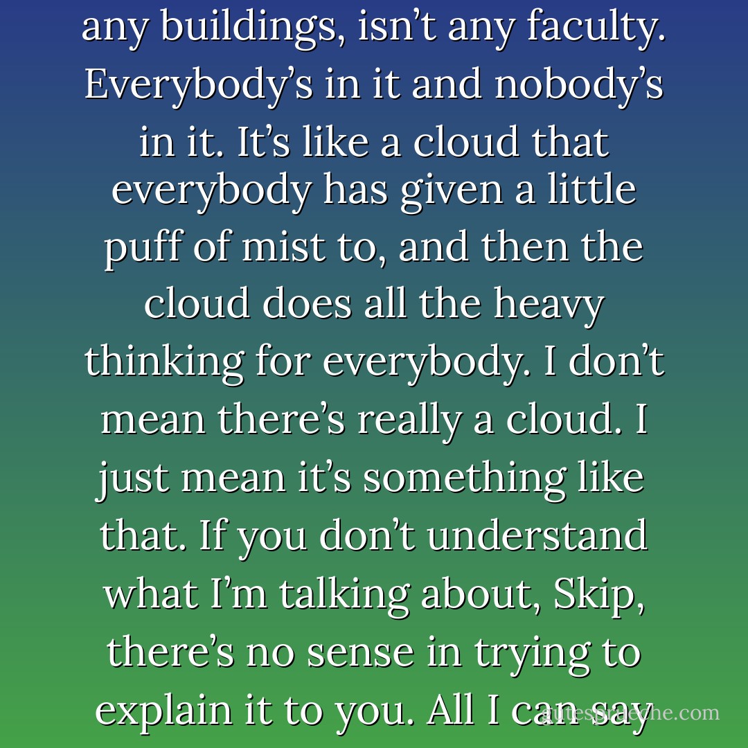 A kind of university - only nobody goes to it. There aren’t any buildings, isn’t any faculty. Everybody’s in it and nobody’s in it. It’s like a cloud that everybody has given a little puff of mist to, and then the cloud does all the heavy thinking for everybody. I don’t mean there’s really a cloud. I just mean it’s something like that. If you don’t understand what I’m talking about, Skip, there’s no sense in trying to explain it to you. All I can say is, there aren’t any meetings. - Kurt Vonnegut Jr.