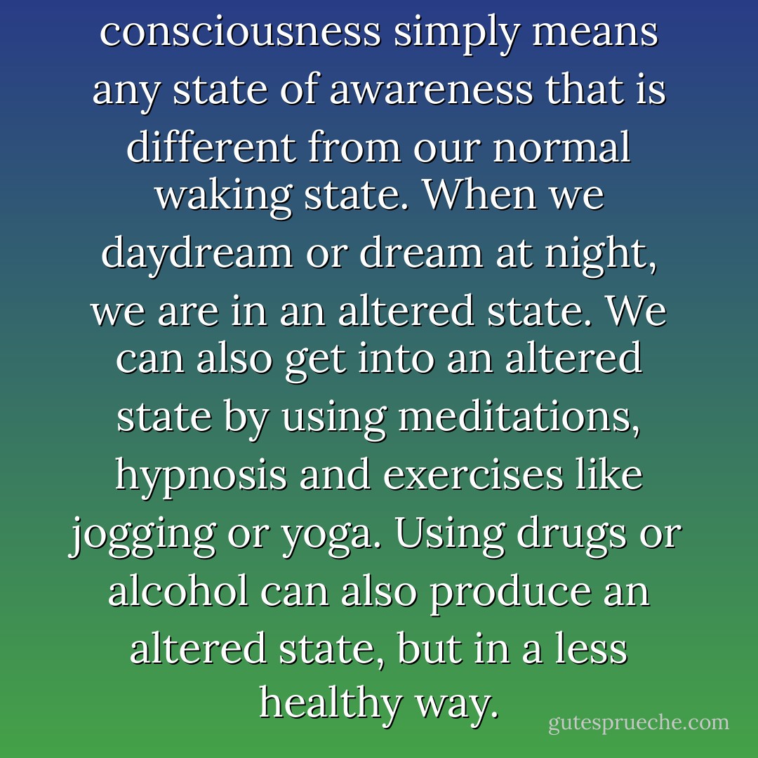 An altered state of consciousness simply means any state of awareness that is different from our normal waking state. When we daydream or dream at night, we are in an altered state. We can also get into an altered state by using meditations, hypnosis and exercises like jogging or yoga. Using drugs or alcohol can also produce an altered state, but in a less healthy way. - Susan Gregg