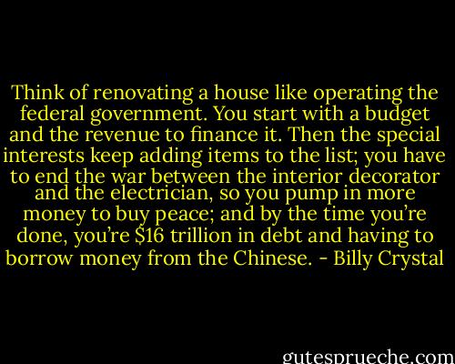 Think of renovating a house like operating the federal government. You start with a budget and the revenue to finance it. Then the special interests keep adding items to the list; you have to end the war between the interior decorator and the electrician, so you pump in more money to buy peace; and by the time you’re done, you’re $16 trillion in debt and having to borrow money from the Chinese. - Billy Crystal