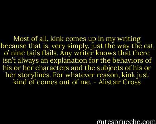 Most of all, kink comes up in my writing because that is, very simply, just the way the cat o’ nine tails flails. Any writer knows that there isn’t always an explanation for the behaviors of his or her characters and the subjects of his or her storylines. For whatever reason, kink just kind of comes out of me. - Alistair Cross