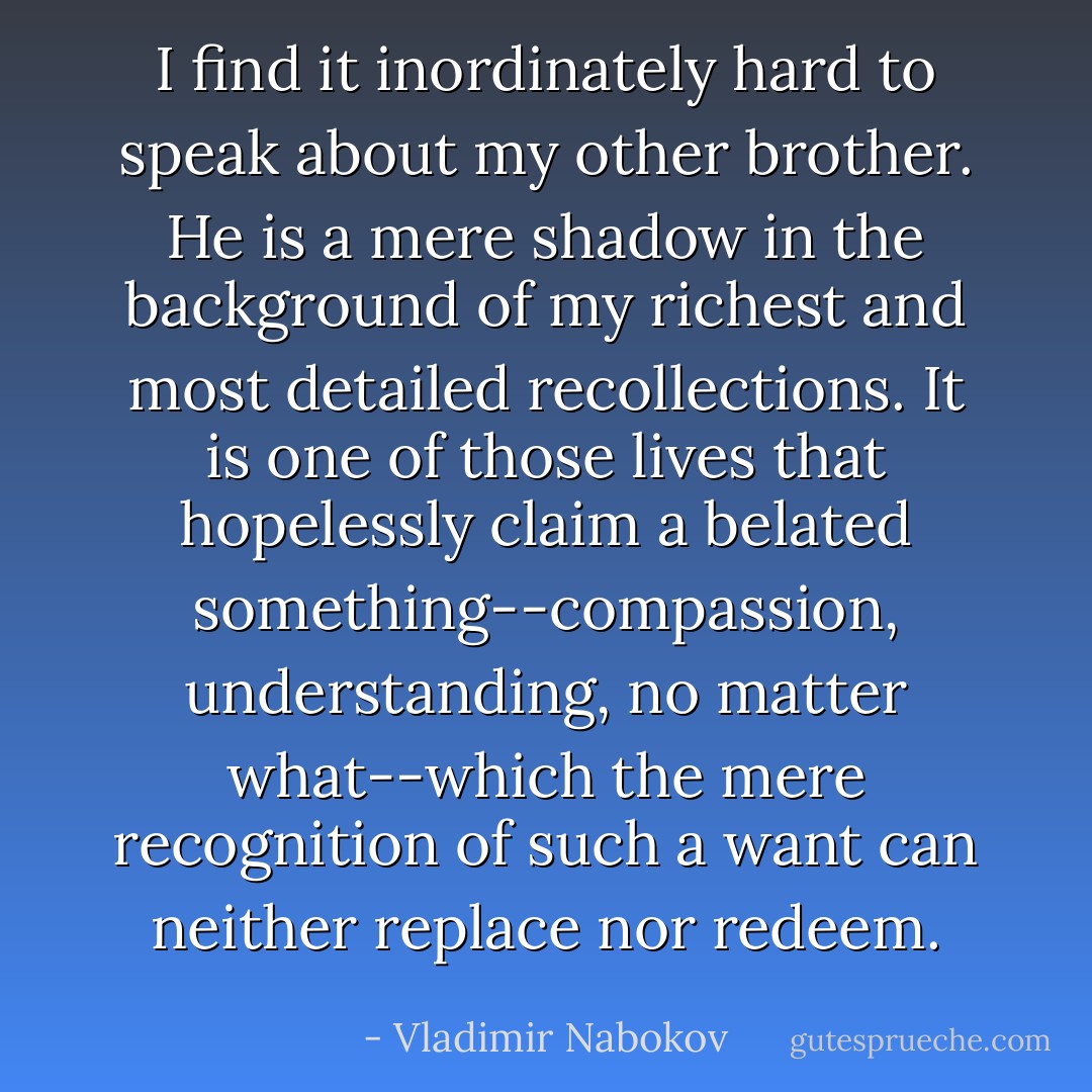 I find it inordinately hard to speak about my other brother. He is a mere shadow in the background of my richest and most detailed recollections. It is one of those lives that hopelessly claim a belated something--compassion, understanding, no matter what--which the mere recognition of such a want can neither replace nor redeem. - Vladimir Nabokov