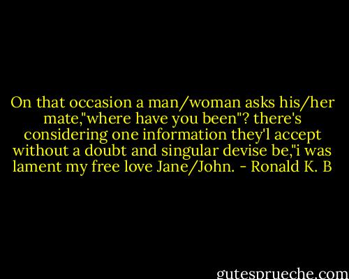 On that occasion a man/woman asks his/her mate,"where have you been"? there's considering one information they'l accept without a doubt and singular devise be,"i was lament my free love Jane/John. - Ronald K. B