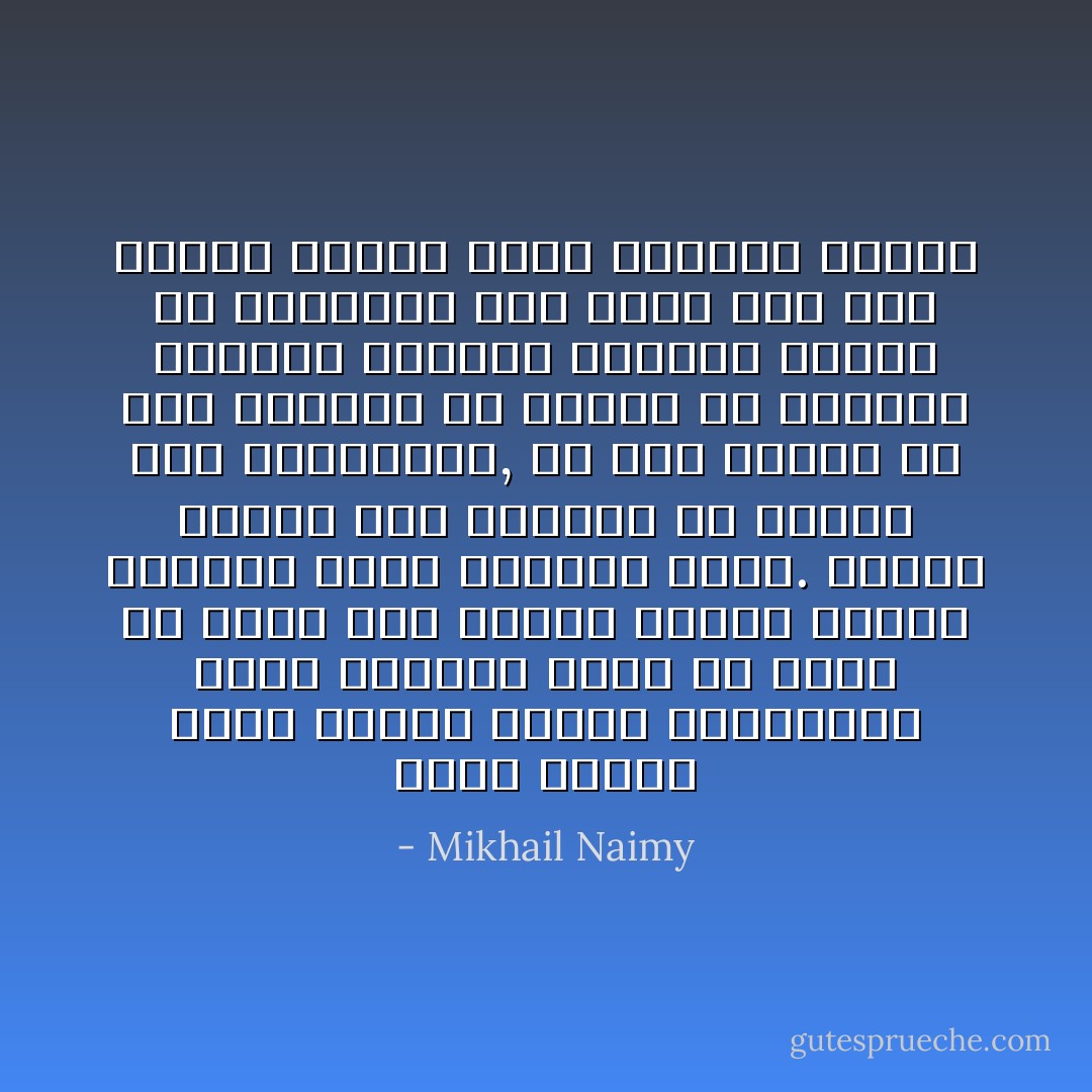 ورحتُ أساجل نفسي بنفسي فأعجبُ للغشاوات التي تسدلها كلمة أو حركة أو حادث على أبصار الناس فتبدل ضياءها ظلاماً وظلامها ضياء. وأعجب للناس كيف يعجزون عن تمزيق تلك الغشاوات, بل على العكس من ذلك يفتنون في صقلها ولا ينفكون يدعمون نسيجها الواهي بنسيج من قلبوبهم حتى تصبح سداً أصم منيعاً بينهم وبين العالم الأوسع - Mikhail Naimy