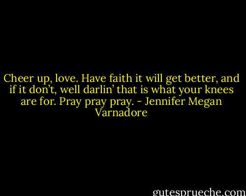 Cheer up, love. Have faith it will get better, and if it don’t, well darlin’ that is what your knees are for. Pray pray pray. - Jennifer Megan Varnadore