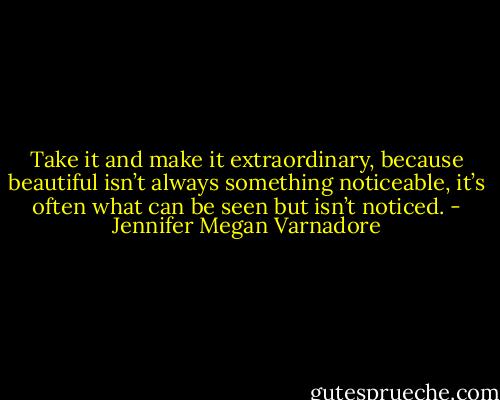 Take it and make it extraordinary, because beautiful isn’t always something noticeable, it’s often what can be seen but isn’t noticed. - Jennifer Megan Varnadore