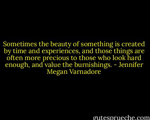 Sometimes the beauty of something is created by time and experiences, and those things are often more precious to those who look hard enough, and value the burnishings. - Jennifer Megan Varnadore
