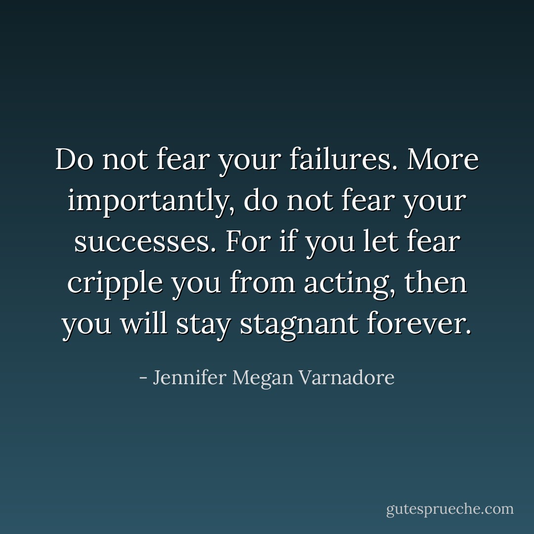Do not fear your failures. More importantly, do not fear your successes. For if you let fear cripple you from acting, then you will stay stagnant forever. - Jennifer Megan Varnadore