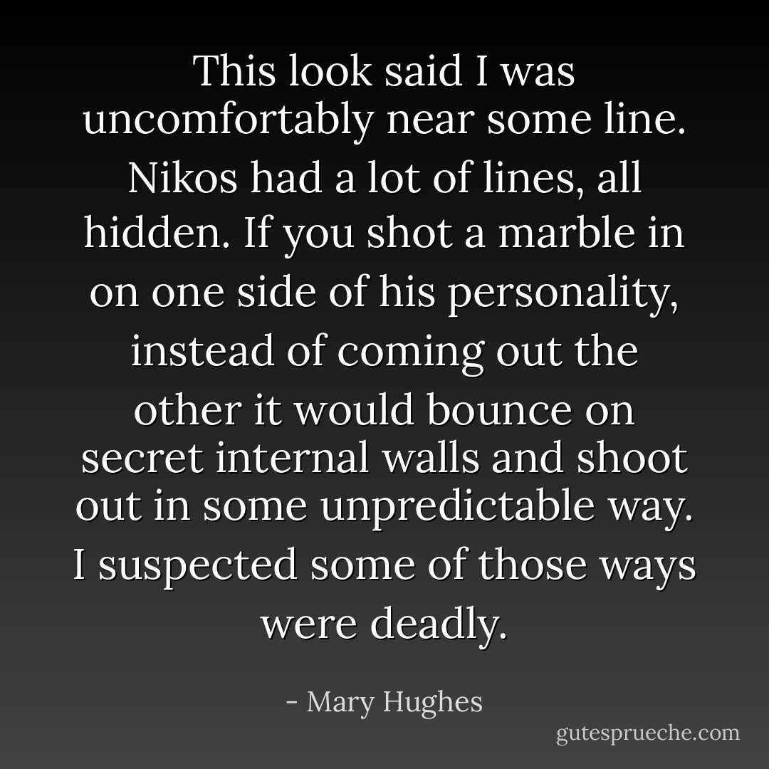 This look said I was uncomfortably near some line. Nikos had a lot of lines, all hidden. If you shot a marble in on one side of his personality, instead of coming out the other it would bounce on secret internal walls and shoot out in some unpredictable way. I suspected some of those ways were deadly. - Mary Hughes
