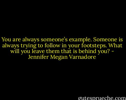You are always someone’s example. Someone is always trying to follow in your footsteps. What will you leave them that is behind you? - Jennifer Megan Varnadore