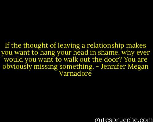 If the thought of leaving a relationship makes you want to hang your head in shame, why ever would you want to walk out the door? You are obviously missing something. - Jennifer Megan Varnadore