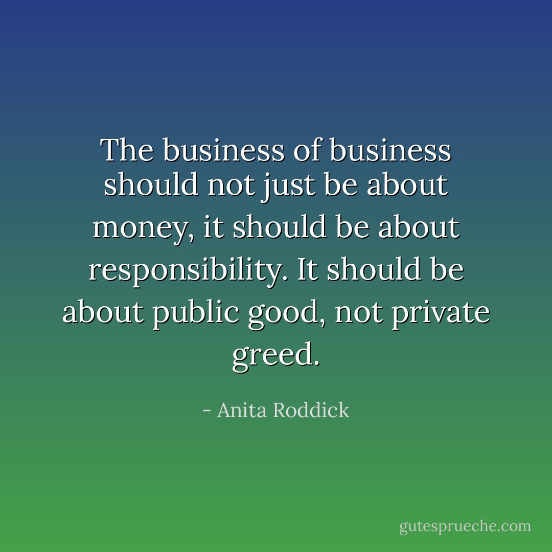 The business of business should not just be about money, it should be about responsibility. It should be about public good, not private greed. - Anita Roddick