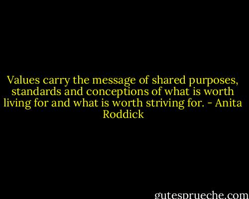 Values carry the message of shared purposes, standards and conceptions of what is worth living for and what is worth striving for. - Anita Roddick