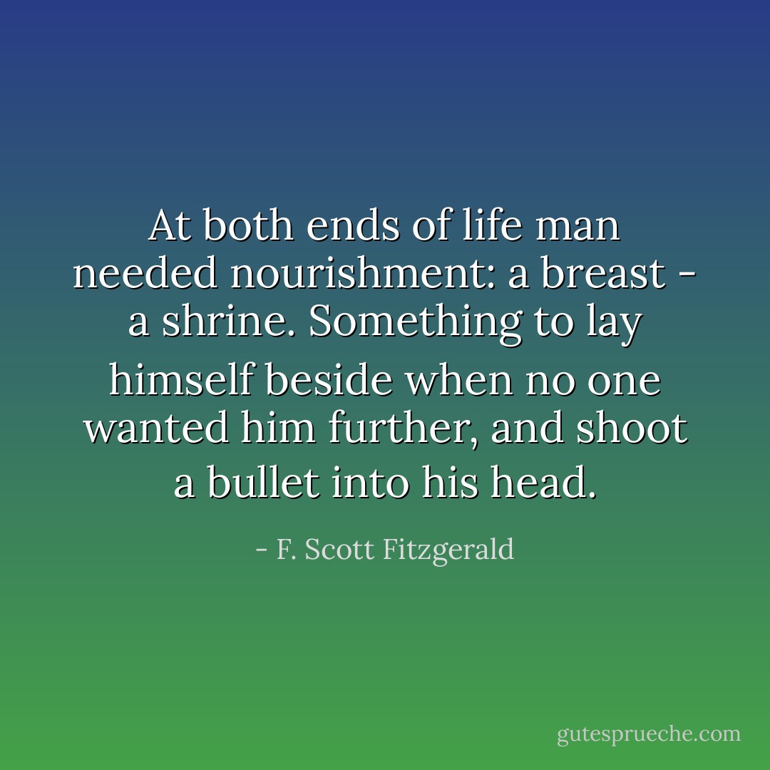 At both ends of life man needed nourishment: a breast - a shrine. Something to lay himself beside when no one wanted him further, and shoot a bullet into his head. - F. Scott Fitzgerald