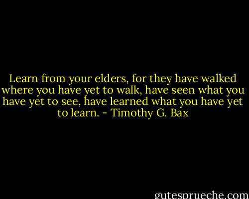 Learn from your elders, for they have walked where you have yet to walk, have seen what you have yet to see, have learned what you have yet to learn. - Timothy G. Bax