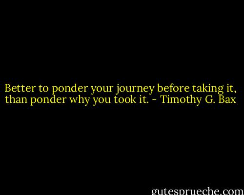 Better to ponder your journey before taking it, than ponder why you took it. - Timothy G. Bax