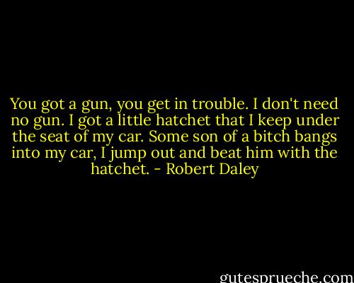 You got a gun, you get in trouble. I don't need no gun. I got a little hatchet that I keep under the seat of my car. Some son of a bitch bangs into my car, I jump out and beat him with the hatchet. - Robert Daley