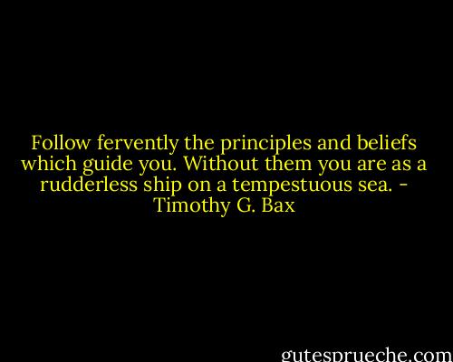 Follow fervently the principles and beliefs which guide you. Without them you are as a rudderless ship on a tempestuous sea. - Timothy G. Bax