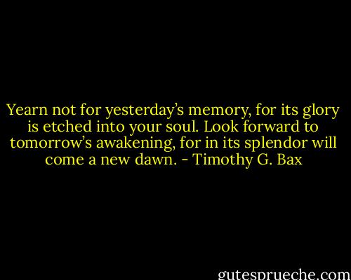 Yearn not for yesterday’s memory, for its glory is etched into your soul. Look forward to tomorrow’s awakening, for in its splendor will come a new dawn. - Timothy G. Bax