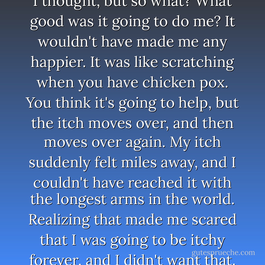 I was still owed an explanation, I thought, but so what? What good was it going to do me? It wouldn't have made me any happier. It was like scratching when you have chicken pox. You think it's going to help, but the itch moves over, and then moves over again. My itch suddenly felt miles away, and I couldn't have reached it with the longest arms in the world. Realizing that made me scared that I was going to be itchy forever, and I didn't want that. - Nick Hornby