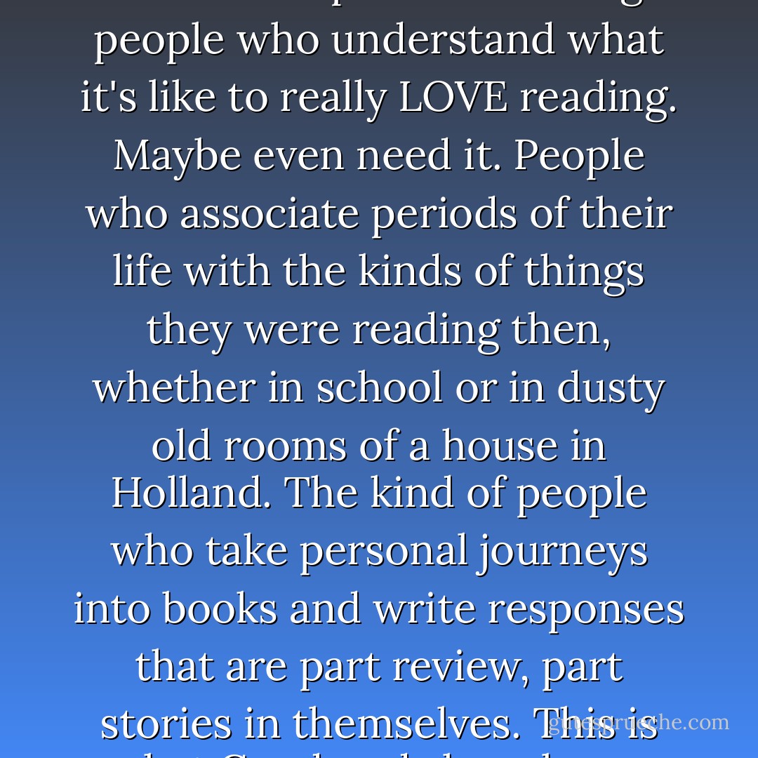 No, I have never had a problem finding books to read. But I have had a problem finding people who understand what it's like to really LOVE reading. Maybe even need it. People who associate periods of their life with the kinds of things they were reading then, whether in school or in dusty old rooms of a house in Holland. The kind of people who take personal journeys into books and write responses that are part review, part stories in themselves. This is what Goodreads has always given me. - G.R. Reader