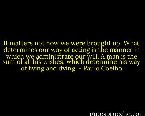It matters not how we were brought up. What determines our way of acting is the manner in which we administrate our will. A man is the sum of all his wishes, which determine his way of living and dying. - Paulo Coelho
