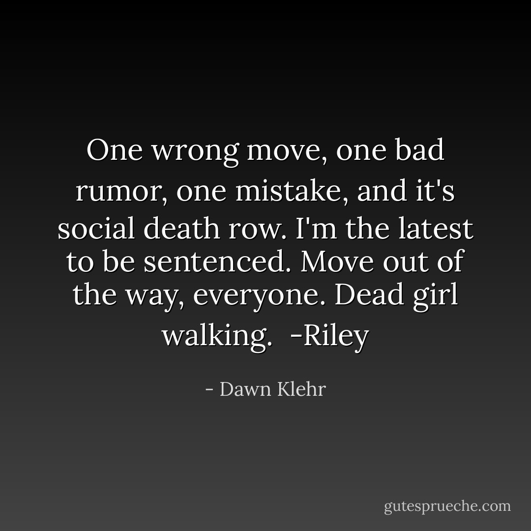 One wrong move, one bad rumor, one mistake, and it's social death row. I'm the latest to be sentenced. Move out of the way, everyone. Dead girl walking. <br />-Riley - Dawn Klehr