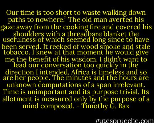 Our time is too short to waste walking down paths to nowhere.” The old man averted his gaze away from the cooking fire and covered his shoulders with a threadbare blanket the usefulness of which seemed long since to have been served. It reeked of wood smoke and stale tobacco. I knew at that moment he would give me the benefit of his wisdom. I didn’t want to lead our conversation too quickly in the direction I intended. Africa is timeless and so are her people. The minutes and the hours are unknown computations of a span irrelevant. Time is unimportant and its purpose trivial. Its allotment is measured only by the purpose of a mind composed. - Timothy G. Bax