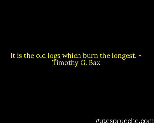 It is the old logs which burn the longest. - Timothy G. Bax