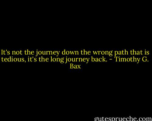 It's not the journey down the wrong path that is tedious, it's the long journey back. - Timothy G. Bax