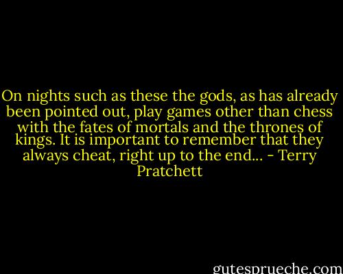 On nights such as these the gods, as has already been pointed out, play games other than chess with the fates of mortals and the thrones of kings. It is important to remember that they always cheat, right up to the end... - Terry Pratchett