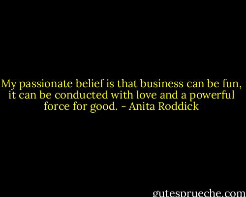 My passionate belief is that business can be fun, it can be conducted with love and a powerful force for good. - Anita Roddick