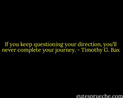 If you keep questioning your direction, you'll never complete your journey. - Timothy G. Bax
