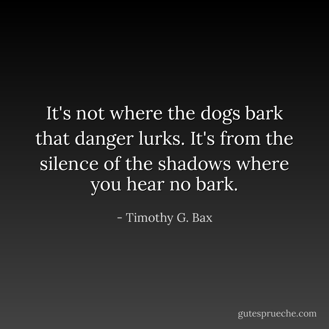 It's not where the dogs bark that danger lurks. It's from the silence of the shadows where you hear no bark. - Timothy G. Bax