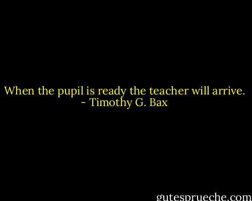 When the pupil is ready the teacher will arrive. - Timothy G. Bax