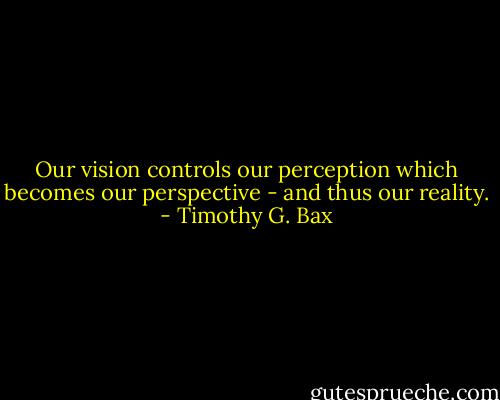 Our vision controls our perception which becomes our perspective - and thus our reality. - Timothy G. Bax