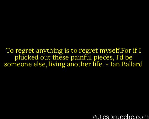 To regret anything is to regret myself.For if I plucked out these painful pieces, I'd be someone else, living another life. - Ian Ballard