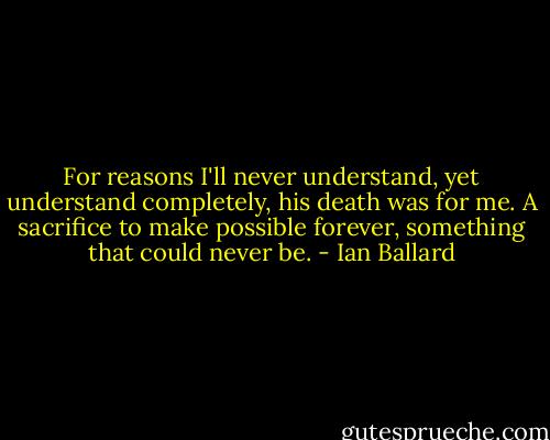 For reasons I'll never understand, yet understand completely, his death was for me. A sacrifice to make possible forever, something that could never be. - Ian Ballard