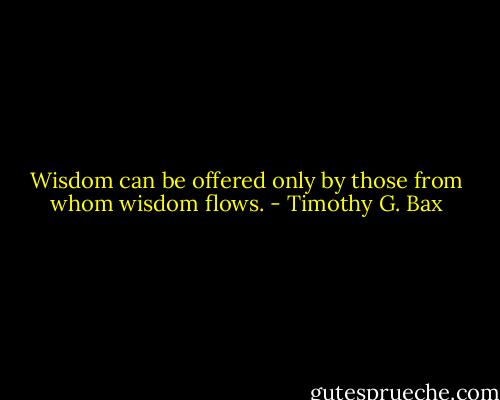 Wisdom can be offered only by those from whom wisdom flows. - Timothy G. Bax