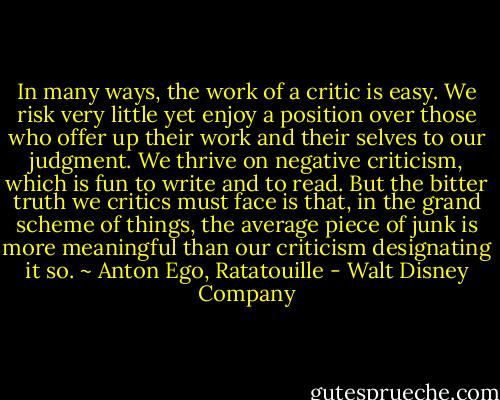 In many ways, the work of a critic is easy. We risk very little yet enjoy a position over those who offer up their work and their selves to our judgment. We thrive on negative criticism, which is fun to write and to read. But the bitter truth we critics must face is that, in the grand scheme of things, the average piece of junk is more meaningful than our criticism designating it so. ~ Anton Ego, Ratatouille - Walt Disney Company