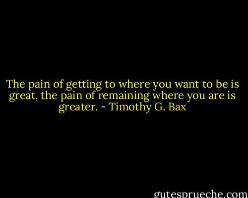 The pain of getting to where you want to be is great, the pain of remaining where you are is greater. - Timothy G. Bax