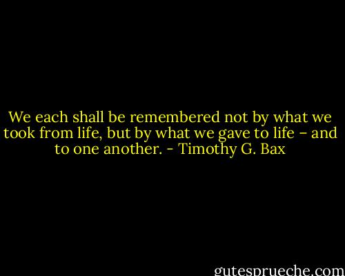 We each shall be remembered not by what we took from life, but by what we gave to life – and to one another. - Timothy G. Bax