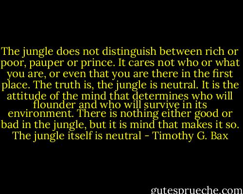 The jungle does not distinguish between rich or poor, pauper or prince. It cares not who or what you are, or even that you are there in the first place. The truth is, the jungle is neutral. It is the attitude of the mind that determines who will flounder and who will survive in its environment. There is nothing either good or bad in the jungle, but it is mind that makes it so. The jungle itself is neutral - Timothy G. Bax