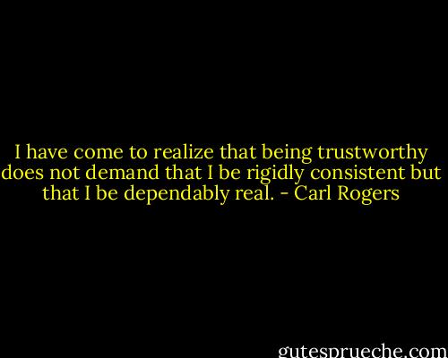 I have come to realize that being trustworthy does not demand that I be rigidly consistent but that I be dependably real. - Carl Rogers