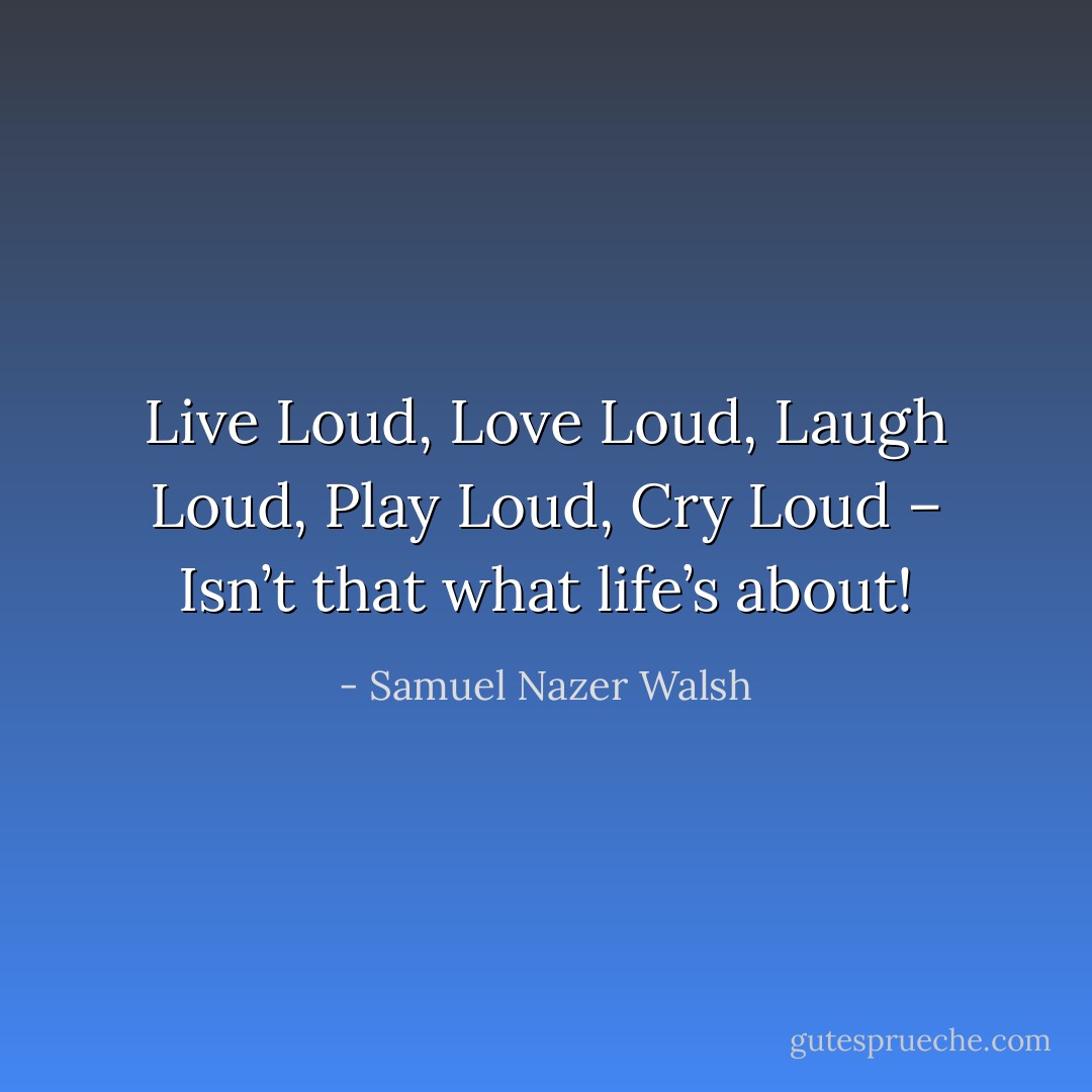 Live Loud, Love Loud, Laugh Loud, Play Loud, Cry Loud – Isn’t that what life’s about! - Samuel Nazer Walsh