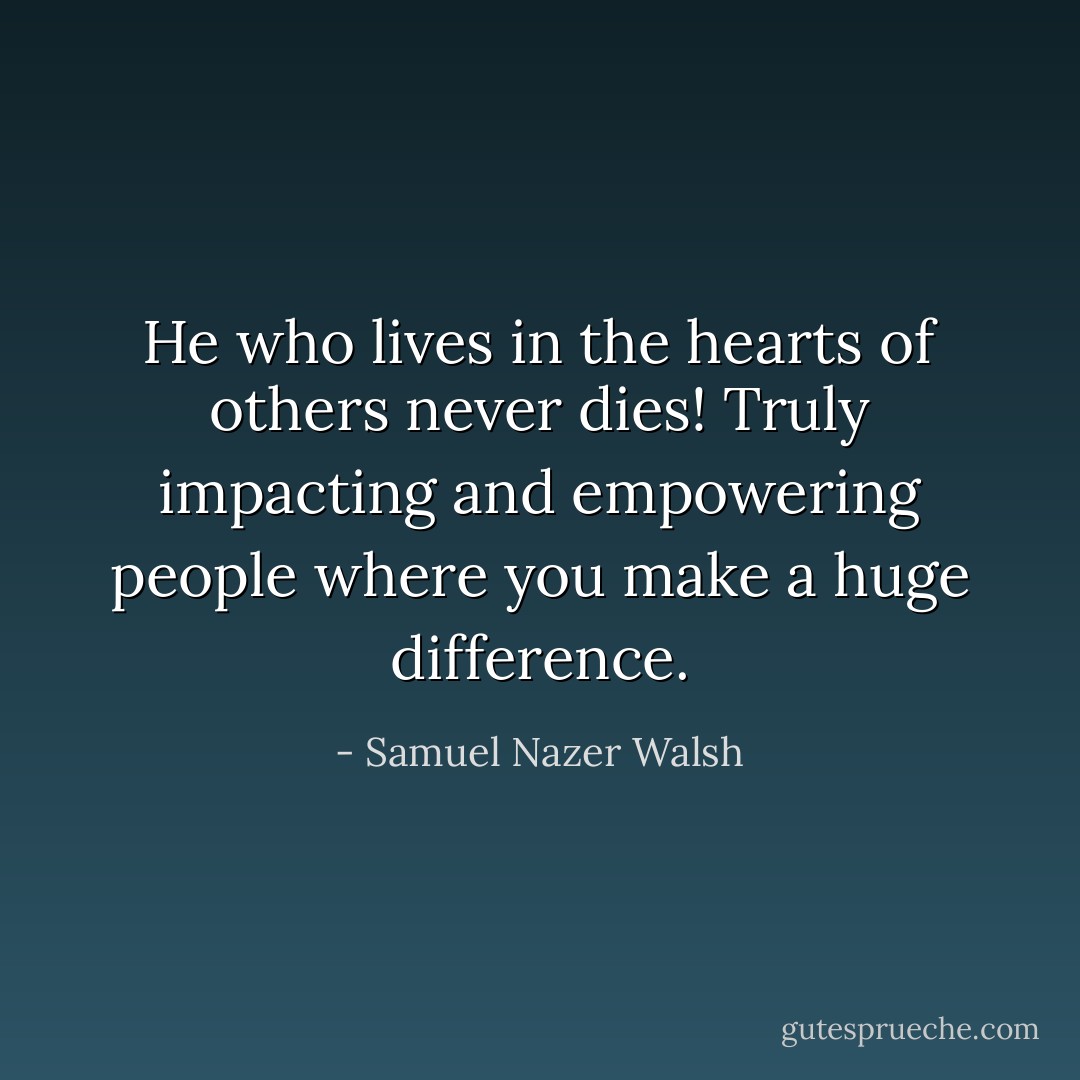 He who lives in the hearts of others never dies! Truly impacting and empowering people where you make a huge difference. - Samuel Nazer Walsh