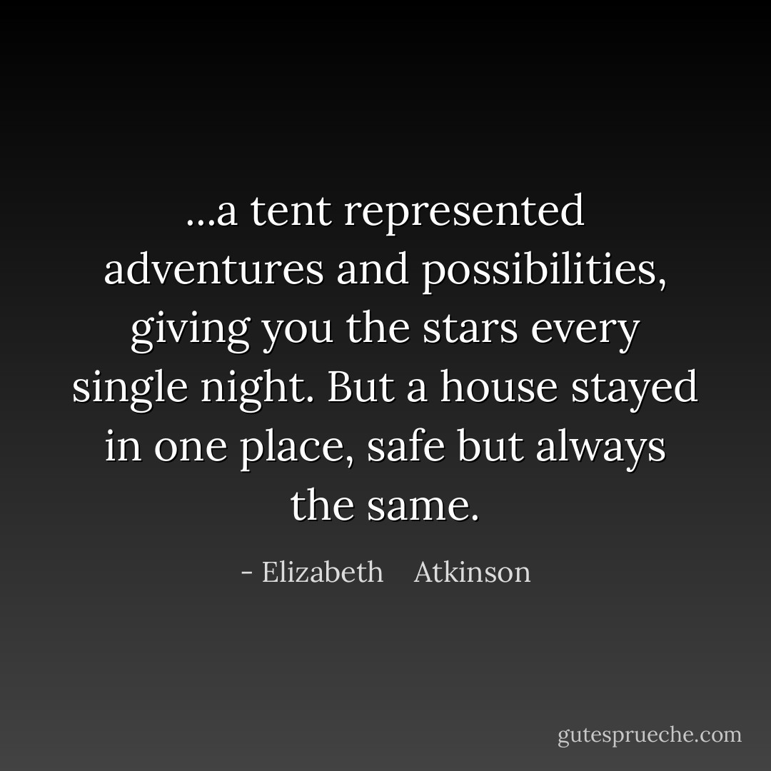 ...a tent represented adventures and possibilities, giving you the stars every single night. But a house stayed in one place, safe but always the same. - Elizabeth    Atkinson