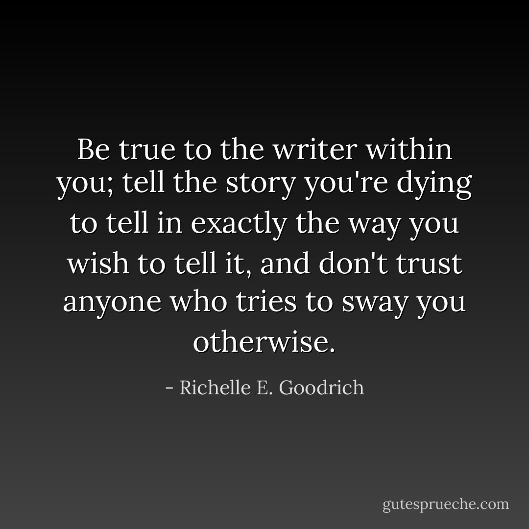 Be true to the writer within you; tell the story you're dying to tell in exactly the way you wish to tell it, and don't trust anyone who tries to sway you otherwise. - Richelle E. Goodrich