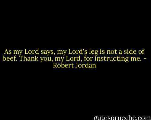 As my Lord says, my Lord's leg is not a side of beef. Thank you, my Lord, for instructing me. - Robert Jordan